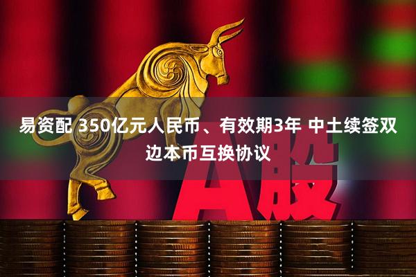 易资配 350亿元人民币、有效期3年 中土续签双边本币互换协议