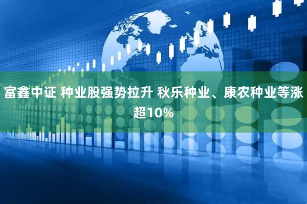 富鑫中证 种业股强势拉升 秋乐种业、康农种业等涨超10%