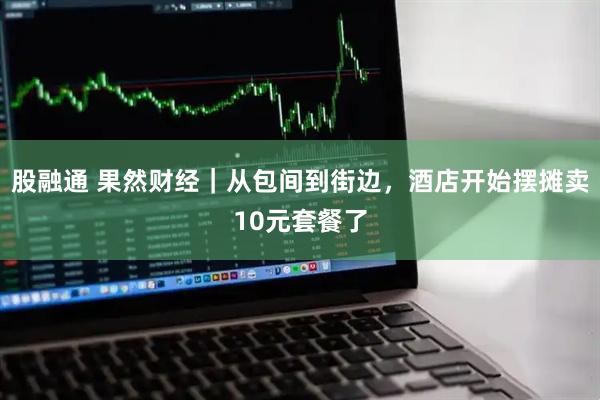 股融通 果然财经｜从包间到街边，酒店开始摆摊卖10元套餐了