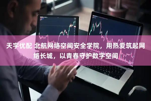 天宇优配 北航网络空间安全学院，用热爱筑起网络长城，以青春守护数字空间