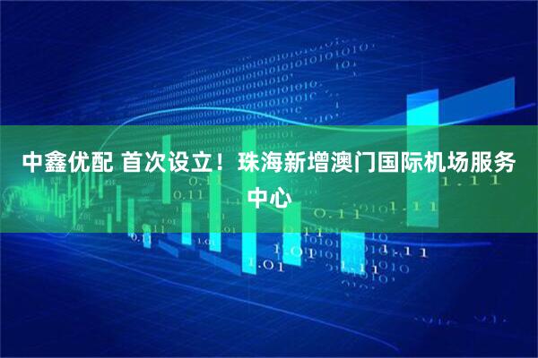 中鑫优配 首次设立！珠海新增澳门国际机场服务中心