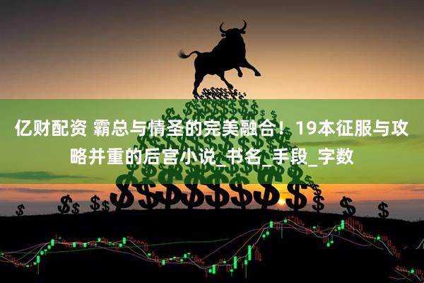 亿财配资 霸总与情圣的完美融合！19本征服与攻略并重的后宫小说_书名_手段_字数