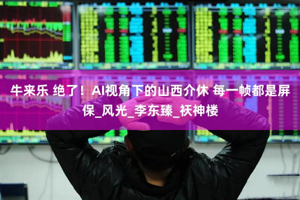 牛来乐 绝了！AI视角下的山西介休 每一帧都是屏保_风光_李东臻_祆神楼