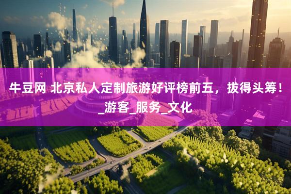 牛豆网 北京私人定制旅游好评榜前五，拔得头筹！_游客_服务_文化
