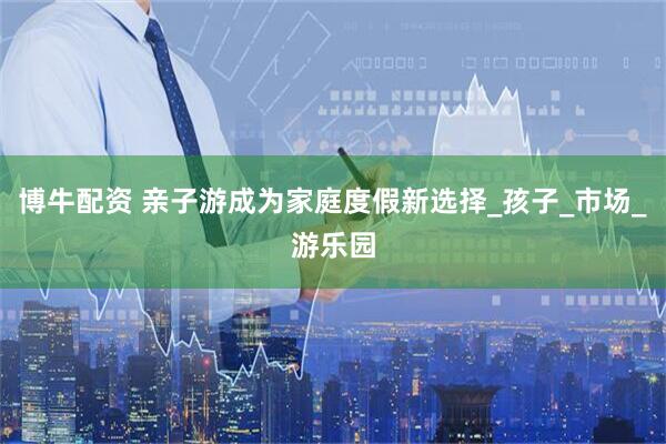博牛配资 亲子游成为家庭度假新选择_孩子_市场_游乐园