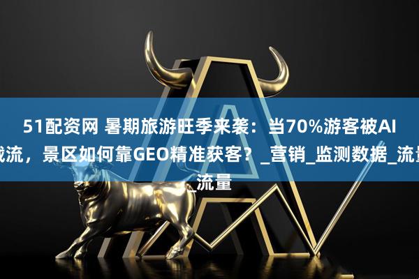51配资网 暑期旅游旺季来袭：当70%游客被AI截流，景区如何靠GEO精准获客？_营销_监测数据_流量